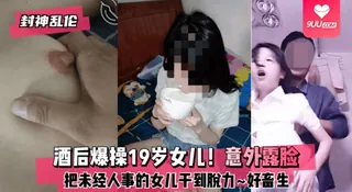 9UU站精选视频：【YH】【封神乱伦】酒后爆操19岁女儿！意外露脸！把未经人事的女儿干到脱力~好畜生~但又好刺激~! 完整版