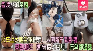 正在播放：【YH】【会喷水的亲姐】火车上大胆全裸做爱！从厕所干到卧铺爽到潮吹 爆肏后入内射，床单都湿透 (9UU站频道)