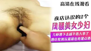91社区热议作品：夜店认识的2个风骚美女少妇几杯酒下去就不省人事了,酒店轮流玩逼逼也给灌点酒 实拍